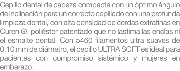 Cepillo dental de cabeza compacta con un óptimo ángulo de inclinación para un correcto cepillado con una profunda limpieza dental, con alta densidad de cerdas extrafinas en Curen ®, poliéster patentado que no lastima las encías ni el esmalte dental. Con 5460 filamentos ultra suaves de 0.10 mm de diámetro, el cepillo ULTRA SOFT es ideal para pacientes con compromiso sistémico y mujeres en embarazo.