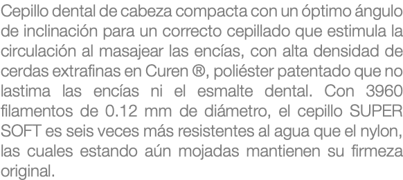 Cepillo dental de cabeza compacta con un óptimo ángulo de inclinación para un correcto cepillado que estimula la circulación al masajear las encías, con alta densidad de cerdas extrafinas en Curen ®, poliéster patentado que no lastima las encías ni el esmalte dental. Con 3960 filamentos de 0.12 mm de diámetro, el cepillo SUPER SOFT es seis veces más resistentes al agua que el nylon, las cuales estando aún mojadas mantienen su firmeza original.