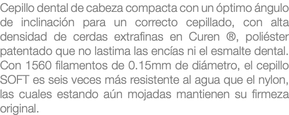 Cepillo dental de cabeza compacta con un óptimo ángulo de inclinación para un correcto cepillado, con alta densidad de cerdas extrafinas en Curen ®, poliéster patentado que no lastima las encías ni el esmalte dental. Con 1560 filamentos de 0.15mm de diámetro, el cepillo SOFT es seis veces más resistente al agua que el nylon, las cuales estando aún mojadas mantienen su firmeza original.