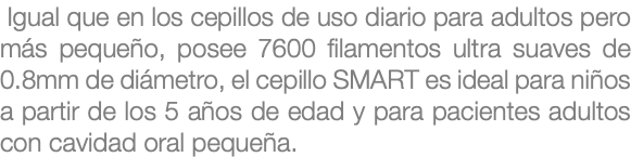  Igual que en los cepillos de uso diario para adultos pero más pequeño, posee 7600 filamentos ultra suaves de 0.8mm de diámetro, el cepillo SMART es ideal para niños a partir de los 5 años de edad y para pacientes adultos con cavidad oral pequeña.