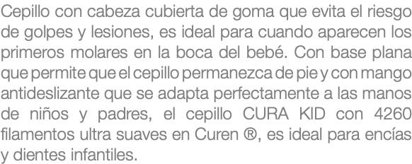 Cepillo con cabeza cubierta de goma que evita el riesgo de golpes y lesiones, es ideal para cuando aparecen los primeros molares en la boca del bebé. Con base plana que permite que el cepillo permanezca de pie y con mango antideslizante que se adapta perfectamente a las manos de niños y padres, el cepillo CURA KID con 4260 filamentos ultra suaves en Curen ®, es ideal para encías y dientes infantiles.