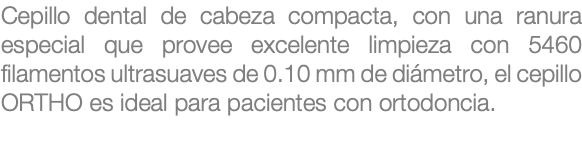 Cepillo dental de cabeza compacta, con una ranura especial que provee excelente limpieza con 5460 filamentos ultrasuaves de 0.10 mm de diámetro, el cepillo ORTHO es ideal para pacientes con ortodoncia.