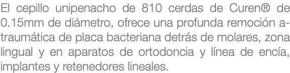 El cepillo unipenacho de 810 cerdas de Curen® de 0.15mm de diámetro, ofrece una profunda remoción a-traumática de placa bacteriana detrás de molares, zona lingual y en aparatos de ortodoncia y línea de encía, implantes y retenedores lineales.