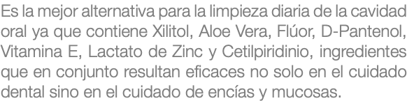 Es la mejor alternativa para la limpieza diaria de la cavidad oral ya que contiene Xilitol, Aloe Vera, Flúor, D-Pantenol, Vitamina E, Lactato de Zinc y Cetilpiridinio, ingredientes que en conjunto resultan eficaces no solo en el cuidado dental sino en el cuidado de encías y mucosas.