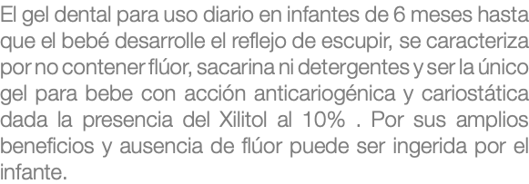 El gel dental para uso diario en infantes de 6 meses hasta que el bebé desarrolle el reflejo de escupir, se caracteriza por no contener flúor, sacarina ni detergentes y ser la único gel para bebe con acción anticariogénica y cariostática dada la presencia del Xilitol al 10% . Por sus amplios beneficios y ausencia de flúor puede ser ingerida por el infante. 