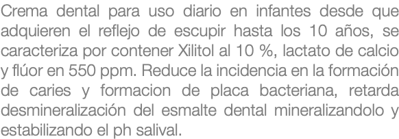 Crema dental para uso diario en infantes desde que adquieren el reflejo de escupir hasta los 10 años, se caracteriza por contener Xilitol al 10 %, lactato de calcio y flúor en 550 ppm. Reduce la incidencia en la formación de caries y formacion de placa bacteriana, retarda desmineralización del esmalte dental mineralizandolo y estabilizando el ph salival.