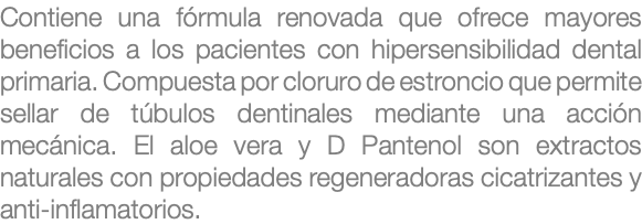 Contiene una fórmula renovada que ofrece mayores beneficios a los pacientes con hipersensibilidad dental primaria. Compuesta por cloruro de estroncio que permite sellar de túbulos dentinales mediante una acción mecánica. El aloe vera y D Pantenol son extractos naturales con propiedades regeneradoras cicatrizantes y anti-inflamatorios. 