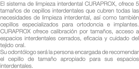 El sistema de limpieza interdental CURAPROX, ofrece 5 tamaños de cepillos interdentales que cubren todas las necesidades de limpieza interdental, así como también cepillos especializados para ortodoncia e implantes. CURAPROX ofrece calibración por tamaños, acceso a espacios interdentales cerrados, eficacia y cuidado del tejido oral. Su odontólogo será la persona encargada de recomendar el cepillo de tamaño apropiado para sus espacios interdentales.